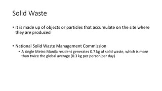 Solid Waste
• It is made up of objects or particles that accumulate on the site where
they are produced
• National Solid Waste Management Commission
• A single Metro Manila resident generates 0.7 kg of solid waste, which is more
than twice the global average (0.3 kg per person per day)
 