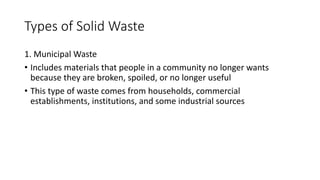 Types of Solid Waste
1. Municipal Waste
• Includes materials that people in a community no longer wants
because they are broken, spoiled, or no longer useful
• This type of waste comes from households, commercial
establishments, institutions, and some industrial sources
 