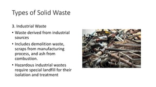 Types of Solid Waste
3. Industrial Waste
• Waste derived from industrial
sources
• Includes demolition waste,
scraps from manufacturing
process, and ash from
combustion.
• Hazardous industrial wastes
require special landfill for their
isolation and treatment
 
