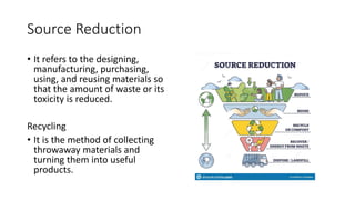 Source Reduction
• It refers to the designing,
manufacturing, purchasing,
using, and reusing materials so
that the amount of waste or its
toxicity is reduced.
Recycling
• It is the method of collecting
throwaway materials and
turning them into useful
products.
 