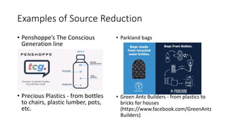 Examples of Source Reduction
• Penshoppe’s The Conscious
Generation line
• Precious Plastics - from bottles
to chairs, plastic lumber, pots,
etc.
• Parkland bags
• Green Antz Builders - from plastics to
bricks for houses
(https://www.facebook.com/GreenAntz
Builders)
 