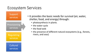 Ecosystem Services
• It provides the basic needs for survival (air, water,
shelter, food, and energy) through:
• photosynthesis in plants
• the water cycle
• the food web
• the presence of different natural ecosystems (e.g., forests,
rivers, and seas)
Support
services
Provisioning
services
Regulating
services
Cultural
services
 