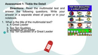 Assessment 1: Tickle the Detail
Directions: Read the multimodal text and
answer the following questions. Write your
answer in a separate sheet of paper or in your
notebook.
1. What is the title of the multimodal text?
a. A Great Leader
b. Top Ten Qualities
c. Qualities of a Leader
d. Top Ten Qualities of a Great Leader
 