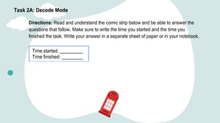 Task 2A: Decode Mode
Directions: Read and understand the comic strip below and be able to answer the
questions that follow. Make sure to write the time you started and the time you
finished the task. Write your answer in a separate sheet of paper or in your notebook.
Time started:
Time finished:
 