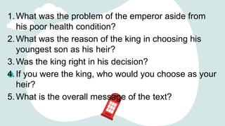 1.What was the problem of the emperor aside from
his poor health condition?
2.What was the reason of the king in choosing his
youngest son as his heir?
3.Was the king right in his decision?
4.If you were the king, who would you choose as your
heir?
5.What is the overall message of the text?
 