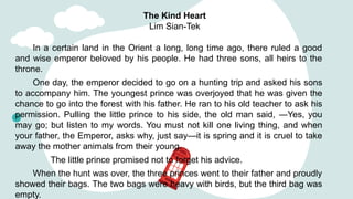 The Kind Heart
Lim Sian-Tek
In a certain land in the Orient a long, long time ago, there ruled a good
and wise emperor beloved by his people. He had three sons, all heirs to the
throne.
One day, the emperor decided to go on a hunting trip and asked his sons
to accompany him. The youngest prince was overjoyed that he was given the
chance to go into the forest with his father. He ran to his old teacher to ask his
permission. Pulling the little prince to his side, the old man said, ―Yes, you
may go; but listen to my words. You must not kill one living thing, and when
your father, the Emperor, asks why, just say—it is spring and it is cruel to take
away the mother animals from their young.
The little prince promised not to forget his advice.
When the hunt was over, the three princes went to their father and proudly
showed their bags. The two bags were heavy with birds, but the third bag was
empty.
 