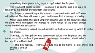 ―And why have you nothing in your bag? asked the Emperor.
The youngest prince replied, ―Because it is spring, and it is cruel to
take away the mother animals from their young.
The Emperor looked long at his son and murmured to himself, ―There‘s
a kind heart. This boy will make a good and benevolent sovereign someday.
Many years later, the good Emperor became very ill. He knew his days
on earth were numbered. He wanted to know which of the three princes
would be the ideal successor.
He, therefore, asked his old minister to think of a plan by which to make
his choice.
One day, the first prince was summoned before the Emperor, and his
father asked him, ―Son, if you were to be changed into a bird, what kind of a
bird would you like to be?
The boy replied, ―Father, I would like to be hawk—a bird brave and
strong, a bird of
war.
 