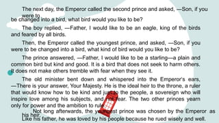 The next day, the Emperor called the second prince and asked, ―Son, if you
were to
be changed into a bird, what bird would you like to be?
The boy replied, ―Father, I would like to be an eagle, king of the birds
and feared by all birds.
Then, the Emperor called the youngest prince, and asked, ―Son, if you
were to be changed into a bird, what kind of bird would you like to be?
The prince answered, ―Father, I would like to be a starling—a plain and
common bird but kind and good. It is a bird that does not seek to harm others.
It does not make others tremble with fear when they see it.
The old minister bent down and whispered into the Emperor‘s ears,
―There is your answer, Your Majesty. He is the ideal heir to the throne, a ruler
that would know how to be kind and just to the people, a sovereign who will
inspire love among his subjects, and not fear. The two other princes yearn
only for power and the ambition to rule.
Not long afterwards, the youngest prince was chosen by the Emperor as
his heir.
Like his father, he was loved by his people because he rued wisely and well.
 
