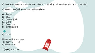 Create your own multimodal text about promoting unique features of your locality.
Choose only ONE from the options given:
A. Poster
B. Blog
C. Comic Strip
D. Card
E. Brochure
F. Infographic
Criteria:
Presentation – 10 pts.
Creativity - 10
Content – 10
TOTAL – 30 pts
 