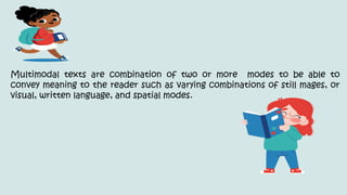 Multimodal texts are combination of two or more modes to be able to
convey meaning to the reader such as varying combinations of still mages, or
visual, written language, and spatial modes.
 