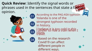 01
According to the PAG-ASA typhoon
Yolanda is one of the
strongest typhoon recorded
in history.
I believe it is too cold in this
room.
02
I prefer to ride a train when I
travel.
03
04
Quick Review: Identify the signal words or
phrases used in the sentences that state a fact or
opinion.
Based on the research
Covid19 can affect
different people in
different ways.
 