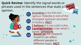 01
According to the PAG-ASA
typhoon Yolanda is one of the
strongest typhoon recorded
in history. FACT
I believe it is too cold in this
room.OPINION
02
I prefer to ride a train when I
travel. OPINION
03
04
Quick Review: Identify the signal words or
phrases used in the sentences that state a fact or
opinion.
Based on the research
Covid19 can affect
different people in
different ways. FACT
 