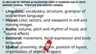 A text may be defined as multimodal when it combines two or more
semiotic systems. There are five semiotic systems:
• Linguistic: vocabulary, structure, grammar of
oral/written language
• Visual: color, vectors, and viewpoint in still and
moving images
• Audio: volume, pitch and rhythm of music and
sound effects
• Gestural: movement, facial expression and body
language.
• Spatial: proximity, direction, position of layout,
organization of objects in space.
 
