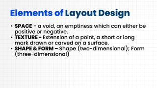 Elements of Layout Design
• SPACE - a void, an emptiness which can either be
positive or negative.
• TEXTURE - Extension of a point, a short or long
mark drawn or carved on a surface.
• SHAPE & FORM – Shape (two-dimensional); Form
(three-dimensional)
 