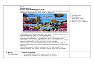 9
DAY 4
3. Lesson Activity
“Finding Fin-tastic Fish Culture Words”
Read the statement carefully and identify what is being described or defined.
Choose your answer from the words inside the aquarium.
1. To establish and maintain a particular area in the water body as a permanent
shelter for protection of fish for natural propagation.
2. The period during which the taking of specified fishery species by a specified
fishing gear is prohibited in a specified area or areas in Philippine waters.
3. These fish species primarily inhabit rivers, lakes, ponds, and streams with low
salinity levels. Examples include trout, bass, catfish, and carp.
4. They live in the transition zone between freshwater and saltwater, such as
estuaries and brackish water habitats. Examples include flounder, striped bass,
and mullet.
5. Those that primarily inhabit oceans and seas with high salinity levels.
Examples are tuna, cod, salmon, flounder, mackerel, sword fish, sardines etc.
Answers:
1. Fish Sanctuary
2. Closed Season
3. Fresh Water Fishes
4. Brackish Water Fishes
5. Marine or Open Sea Fishes
D. Making
Generalizations
1. Learners’ Takeaways
● Can you differentiate the three phases of fish culture?
● What are the classifications or examples of each phase?
Fish Sanctuary
Closed Season
Marine or Open Sea
Fishes
Fresh Water Fishes
Brackish Water Fishes
 