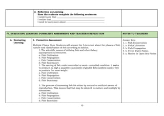 10
2. Reflection on Learning
Have the students complete the following sentences:
I understand that ____________________________________________.
I realize that _________________________________________________.
I need to learn more about ___________________________________.
IV. EVALUATING LEARNING: FORMATIVE ASSESSMENT AND TEACHER’S REFLECTION NOTES TO TEACHERS
A. Evaluating
Learning
1. Formative Assessment
Multiple Choice Quiz: Students will answer the 5-item test about the phases of fish
culture and classification of fish according to habitat.
1. The scientific means of utilizing fish and other fishery
aquatiproducts/resources.
a. Fish Cultivation
b. Fish Propagation
c. Fish Conservation
d. Fish Sanctauary
2. The rearing of fish under controlled or semi- controlled condition. It seeks
to produce as high a quantity as possible of graded fish (uniform size) or two
to produce the most weight.
a. Fish Cultivation
b. Fish Propagation
c. Fish Conservation
d. Fish Sanctuary
3. The process of increasing fish life either by natural or artificial means of
reproduction. This means that fish may be allowed to mature and multiply by
themselves.
a. Fish Cultivation
b. Fish Propagation
c. Fish Conservation
d. Fish Sanctuary
Answer Key:
1. c. Fish Conservation
2. a. Fish Cultivation
3. b. Fish Propagation
4. b. Fresh Water Fishes
5. a. Marine or Open Sea Fishes
 