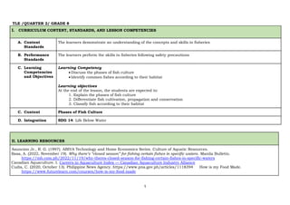 1
TLE /QUARTER 2/ GRADE 8
I. CURRICULUM CONTENT, STANDARDS, AND LESSON COMPETENCIES
A. Content
Standards
The learners demonstrate an understanding of the concepts and skills in fisheries
B. Performance
Standards
The learners perform the skills in fisheries following safety precautions
C. Learning
Competencies
and Objectives
Learning Competency
 Discuss the phases of fish culture
 Identify common fishes according to their habitat
Learning objectives
At the end of the lesson, the students are expected to:
1. Explain the phases of fish culture
2. Differentiate fish cultivation, propagation and conservation
3. Classify fish according to their habitat
C. Content Phases of Fish Culture
D. Integration SDG 14: Life Below Water
II. LEARNING RESOURCES
Asuncion Jr., R. G. (1997). ABIVA Technology and Home Economics Series. Culture of Aquatic Resources.
Basa, A. (2022, November 19). Why there’s “closed season” for fishing certain fishes in specific waters. Manila Bulletin.
https://mb.com.ph/2022/11/19/why-theres-closed-season-for-fishing-certain-fishes-in-specific-waters
Canadian Aquaculture. I. Careers in Aquaculture Index — Canadian Aquaculture Industry Alliance
Cudis, C. (2020, October 13). Philippine News Agency. https://www.pna.gov.ph/articles/1118394 How is my Food Made.
https://www.futurelearn.com/courses/how-is-my-food-made
 