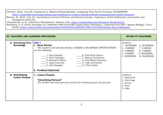 2
Debutify. (2023, July 29). Traditional vs. Modern Fishing Methods: Comparing Time-Tested Techniqu. BUZZERFISH.
https://buzzerfish.com/blogs/fishing-tips/traditional-vs-modern-fishing-methods-comparing-time-tested-techniques
Meinam, M. (2022, July 22). International Journal of Science and Research Archive. Importance of fish biodiversity conservation and
managemen (ijsra.net)
OmsonsLabs. (n.d.). Laboratory Thermometer. Omsons Labs. https://omsonslabs.com/laboratory-thermometer/
Sheilamea, A. K. (2016, December 27). LESSON2 FISH CULTURE Arajane Karen Sheilamea | Download Free PDF | Spawn (Biology) | Fish.
Scribd. https://www.scribd.com/presentation/406453564/LESSON2-FISH-CULTURE-Arajane-Karen-Sheilamea
III. TEACHING AND LEARNING PROCEDURE NOTES TO TEACHERS
A. Activating Prior
Knowledge
DAY 1
1. Short Review
The students will identify whether CAREER or BUSINESS OPPORTUNITIES
are the following:
_____1. Fish Handler _____6. Fish Farm Owner
_____2. Fish Caretaker _____7. Fishery Technician
_____3. Research Officer _____ 8. Fish Wharf Operator
_____4. Aqua Culturist _____ 9. Fish Distributor
_____5. Fish Supplier _____10. Fish Trader
2. Feedback (Optional)
Answers:
1. BUSINESS 6. BUSINESS
2. CAREER 7. CAREER
3. CAREER 8. CAREER
4. CAREER 9. BUSINESS
5. BUSINESS 10. BUSINESS
B. Establishing
Lesson Purpose
1. Lesson Purpose
“Identifying Pictures”
The teacher will show pictures and let the students guess the pictures.
Answers:
1. Fish Pond
2. Fish Cage
3. Ocean
4. River
5. Lake
 