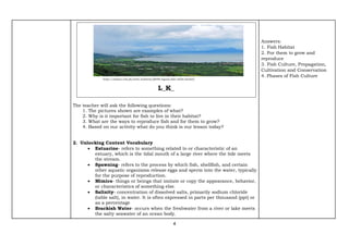 4
L_K_
The teacher will ask the following questions:
1. The pictures shown are examples of what?
2. Why is it important for fish to live in their habitat?
3. What are the ways to reproduce fish and for them to grow?
4. Based on our activity what do you think is our lesson today?
2. Unlocking Content Vocabulary
 Estuarine- refers to something related to or characteristic of an
estuary, which is the tidal mouth of a large river where the tide meets
the stream.
 Spawning- refers to the process by which fish, shellfish, and certain
other aquatic organisms release eggs and sperm into the water, typically
for the purpose of reproduction.
 Mimics- things or beings that imitate or copy the appearance, behavior,
or characteristics of something else.
 Salinity- concentration of dissolved salts, primarily sodium chloride
(table salt), in water. It is often expressed in parts per thousand (ppt) or
as a percentage
 Brackish Water- occurs when the freshwater from a river or lake meets
the salty seawater of an ocean body.
Answers:
1. Fish Habitat
2. For them to grow and
reproduce
3. Fish Culture, Propagation,
Cultivation and Conservation
4. Phases of Fish Culture
https://malaya.com.ph/news_business/p609b-laguna-lake-rehab-backed/
 