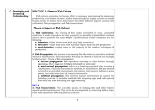 5
C. Developing and
Deepening
Understanding
SUB-TOPIC 1: Phases of Fish Culture
Fish culture embodies the human effort in raising or maintaining the maximum
productivity of all bodies of water, and in maintaining fish supply in order to satisfy
human needs. To attain these, fish culture has three different aspects namely: fish
cultivation, fish propagation, and fish conservation.
Phases or Aspects of Fish Culture:
1. Fish Cultivation- the rearing of fish under controlled or semi- controlled
condition. It seeks to produce as high a quantity as possible of graded fish (uniform
size) or two to produce the most weight. Classifications of fish cultivation are the
following:
a. intensive- utilize limited area with very high investment
b. extensive- utilize wide area with minimal capital and very low production
c. semi-intensive- employ some or the majority of the modern techniques of
production.
2. Fish Propagation- the process of increasing fish life either by natural or artificial
means of reproduction. This means that fish may be allowed to mature and multiply
by themselves. Types of fish propagation:
a. natural propagation- fish reproduce naturally in their habitat through
spawning, where eggs are fertilized externally or internally
b. semi-natural propagation- refers to a breeding approach that involves a
combination of natural and artificial methods. In this method, fish are allowed
to breed in a controlled environment that mimics their natural habitat to some
extent, but with some level of human intervention.
c. artificial propagation- this involves human intervention to control the
breeding process. It includes methods like stripping eggs and milt (sperm)
from fish and then fertilizing the eggs externally.
DAY 2
3. Fish Conservation- The scientific means of utilizing fish and other fishery
aquatic products/resources. This could be accompanied by observing fishery laws,
rules and regulations affecting fishery products.
 