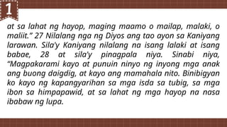 at sa lahat ng hayop, maging maamo o mailap, malaki, o
maliit.” 27 Nilalang nga ng Diyos ang tao ayon sa Kaniyang
larawan. Sila'y Kaniyang nilalang na isang lalaki at isang
babae, 28 at sila'y pinagpala niya. Sinabi niya,
“Magpakarami kayo at punuin ninyo ng inyong mga anak
ang buong daigdig, at kayo ang mamahala nito. Binibigyan
ko kayo ng kapangyarihan sa mga isda sa tubig, sa mga
ibon sa himpapawid, at sa lahat ng mga hayop na nasa
ibabaw ng lupa.
 