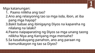 Mga katanungan:
1. Paano nilikha ang tao?
2.Ano ang relasyonng tao sa mga isda, ibon, at iba
pang mga hayop?
3.Bakit babae ang ibinigayng Diyos na kapareha ng
nilalang na lalaki?
4.Paano naipaparating ng Diyos sa mga unang taong
nilikha Niya ang Kaniyang mga mensahe?
5.Sa kasalukuyang panahon, ano ang paraan ng
komunikasyon ng tao sa Diyos?
 