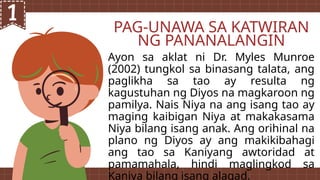 PAG-UNAWA SA KATWIRAN
NG PANANALANGIN
Ayon sa aklat ni Dr. Myles Munroe
(2002) tungkol sa binasang talata, ang
paglikha sa tao ay resulta ng
kagustuhan ng Diyos na magkaroon ng
pamilya. Nais Niya na ang isang tao ay
maging kaibigan Niya at makakasama
Niya bilang isang anak. Ang orihinal na
plano ng Diyos ay ang makikibahagi
ang tao sa Kaniyang awtoridad at
pamamahala, hindi maglingkod sa
Kaniya bilang isang alagad.
 