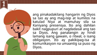 ang pinakadakilang hangarin ng Diyos
sa tao ay ang mag-isip at kumilos na
katulad Niya at mamuhay sila sa
Kaniyang presensya. Ito ang dahilan
bakit nagpupuri at nagdadasal ang tao
sa Diyos. Ang panalangin ay hindi
lamang isang gawain, o ritwal, o isang
obligasyon. Ito ay pakikipag-isa at
komunikasyon na umaantig sa puso ng
Diyos.
 
