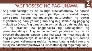 Ang pananalangin ay isa sa mga pinakamahusay na paraan
upang matulungan ang iyong pamilya na umunlad. Kapag
sama-sama kayong nananalangin, natututuhan ng bawat
miyembro ng pamilya kung ano ang ibig sabihin ng pagiging
malapit sa Diyos. Ang panalangin ay mahalaga dahil nagbibigay
ito ng praktikal na pagpapakita ng kahalagahan ng
pananampalataya. Ang sama- samang pagdarasal ay isa sa
pinakamahalagang paraan para maipasa ng mga magulang
ang pananampalataya sa kanilang anak na siyang susunod na
henerasyon. Kailangang makita ng mga batang tulad mo ang
tunay na pananampalataya na isinasabuhay ng mga magulang.
Ang mga aksiyon ay nagsasalita nang mas malakas kaysa sa
PAGPROSESO NG PAG-UNAWA
 