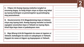 C. Filipos 4:6 Huwag kayong mabalisa tungkol sa
anumang bagay. Sa halip,hingin ninyo sa Diyos ang lahat
ng inyong kailangan sa pamamagitan ng panalanging
may pasasalamat.
D. Deuteronomio 31:6 Magpakatatag kayo at lakasan
ninyo ang inyong loob. Huwag kayong matakot sa kanila
sapagkat sasamahan kayo ni Yahweh na inyong Diyos.
Hindi Niya kayo iiwan ni pababayaan man.
E. Mga Bilang 6:24-26 Pagpalain ka nawa at ingatan ni
Yahweh; kahabagan ka nawa at subaybayan ni Yahweh;
lingapin ka nawa at bigyan ng kapayapaan ni Yahweh.
 
