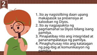 1. Ito ay nagsisilbing daan upang
makapasok sa presensiya at
kalooban ng Diyos.
2. Ito ay nagpapakita ng
pagmamahal sa Diyos bilang isang
pamilya.
3. Pinapatibay nito ang integridad at
pananampalataya ng pamilya.
4. Pinaghuhusay nito ang katatagan
ng pag-ibig at komunikasyon ng
pamilya.
 