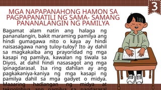 Bagamat alam natin ang halaga ng
pananalangin, bakit maraming pamilya ang
hindi gumagawa nito o kaya ay hindi
naisasagawa nang tuloy-tuloy? Ito ay dahil
sa magkakaiba ang prayoridad ng mga
kasapi ng pamilya, kawalan ng tiwala sa
Diyos, at dahil hindi nasasagot ang mga
ipinagdarasal. Isa ring dahilan ay ang
pagkakaniya-kaniya ng mga kasapi ng
pamilya dahil sa mga gadyet o midya.
Maaaring hadlangan ng midya at
MGA NAPAPANAHONG HAMON SA
PAGPAPANATILI NG SAMA- SAMANG
PANANALANGIN NG PAMILYA
 