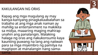 KAKULANGAN NG ORAS
Kapag ang mga magulang ay may
kaniya-kaniyang pinagkakaabalahan sa
trabaho at ang mga anak naman ay
mahilig sa entertainment na makikita
sa midya, maaaring maging mahirap
unahin ang panalangin. Malaking
halaga ng oras ang nakukonsumo kaya
kaunting puwang na lang ang naiiwan
para sa mga miyembro ng pamilya na
magtipon at manalangin nang sama-
sama.
 