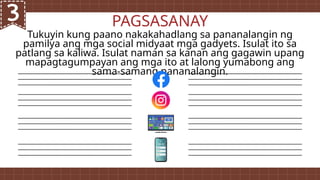 Tukuyin kung paano nakakahadlang sa pananalangin ng
pamilya ang mga social midyaat mga gadyets. Isulat ito sa
patlang sa kaliwa. Isulat naman sa kanan ang gagawin upang
mapagtagumpayan ang mga ito at lalong yumabong ang
sama-samang pananalangin.
PAGSASANAY
 