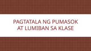 PAGTATALA NG PUMASOK
AT LUMIBAN SA KLASE
 