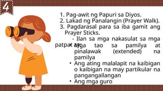1. Pag-awit ng Papuri sa Diyos.
2. Lakad ng Panalangin (Prayer Walk).
3. Pagdarasal para sa iba gamit ang
Prayer Sticks.
- Ilan sa mga nakasulat sa mga
patpat ay:
• Mga tao sa pamilya at
pinalawak (extended) na
pamilya
• Ang ating malalapit na kaibigan
o kaibigan na may partikular na
pangangailangan
• Ang mga guro
 