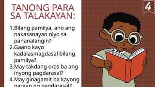 1.Bilang pamilya, ano ang
nakasanayan niyo sa
pananalangin?
2.Gaano kayo
kadalasmagdasal bilang
pamilya?
3.May takdang oras ba ang
inyong pagdarasal?
4.May ginagamit ba kayong
TANONG PARA
SA TALAKAYAN:
 