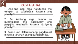 PAGLALAHAT
1. Ano-ano nag mga natutuhan mo
tungkol sa pagdarasal kasama ang
pamilya?
2. Sa kabilang mga hamon sa
buhay,paano mo isasabuhay ang
pagiging madasalin kasama ng iyong
pamilya?
3. Paano mo ilalarawanang pagdarasal
ninyo sa tahanan bilang isang pamilya?
 