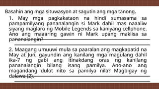 Basahin ang mga situwasyon at sagutin ang mga tanong.
1. May mga pagkakataon na hindi sumasama sa
pampamilyang pananalangin si Mark dahil mas naaaliw
siyang maglaro ng Mobile Legends sa kaniyang cellphone.
Ano ang maaaring gawin ni Mark upang makiisa sa
pananalangin?
2. Maagang umuuwi mula sa paaralan ang magkapatid na
May at Jun, gayundin ang kanilang mga magulang dahil
ika-7 ng gabi ang itinakdang oras ng kanilang
pananalangin bilang isang pamilya. Ano-ano ang
magandang dulot nito sa pamilya nila? Magbigay ng
dalawa (2).
 