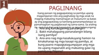 Isang paraan ng pagpapatatag sa pamilya upang
magampanan nito ang paghubog ng mga anak na
maging mabuting mamamayan at masunurin sa batas
ay ang pagpapatatag sa kanilang pananampalataya sa
pamamagitan ng pagdarasal ng sama-sama. Sa araling
ito, matututuhan ang kasagutan sa mga katanungang:
PAGLINANG
1. Ano ang kahulugan ng panalangin?
2. Bakit mahalagaang pananalangin bilang
isang pamilya?
3. Ano-ano nag mga kasalukuyang hamon na
kinakaharap ng mga kasapi ng pamilya, at
kung paano mapagtatagumpayan ang mga
ito upang mapanatili ang mabuting gawi ng
pamilyang Pilipino?
 