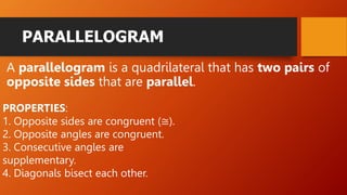 PARALLELOGRAM
A parallelogram is a quadrilateral that has two pairs of
opposite sides that are parallel.
PROPERTIES:
1. Opposite sides are congruent (≅).
2. Opposite angles are congruent.
3. Consecutive angles are
supplementary.
4. Diagonals bisect each other.
 