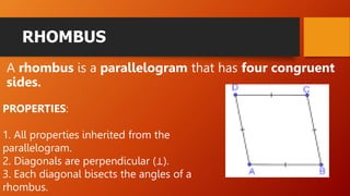 RHOMBUS
A rhombus is a parallelogram that has four congruent
sides.
PROPERTIES:
1. All properties inherited from the
parallelogram.
2. Diagonals are perpendicular (⊥).
3. Each diagonal bisects the angles of a
rhombus.
 
