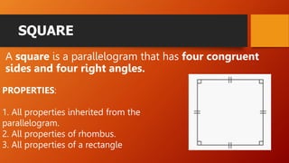 SQUARE
A square is a parallelogram that has four congruent
sides and four right angles.
PROPERTIES:
1. All properties inherited from the
parallelogram.
2. All properties of rhombus.
3. All properties of a rectangle
 