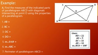 Example:
A. Find the measures of the indicated parts
of parallelogram ABCD with diagonals
intersecting at point O using the properties
of a parallelogram.
1. AB =
2. BC =
3. OC =
4. DO =
5. 𝒎∠𝑫𝑨𝑩 =
6. 𝒎∠ABC =
7. Perimeter of parallelogram ABCD =
 