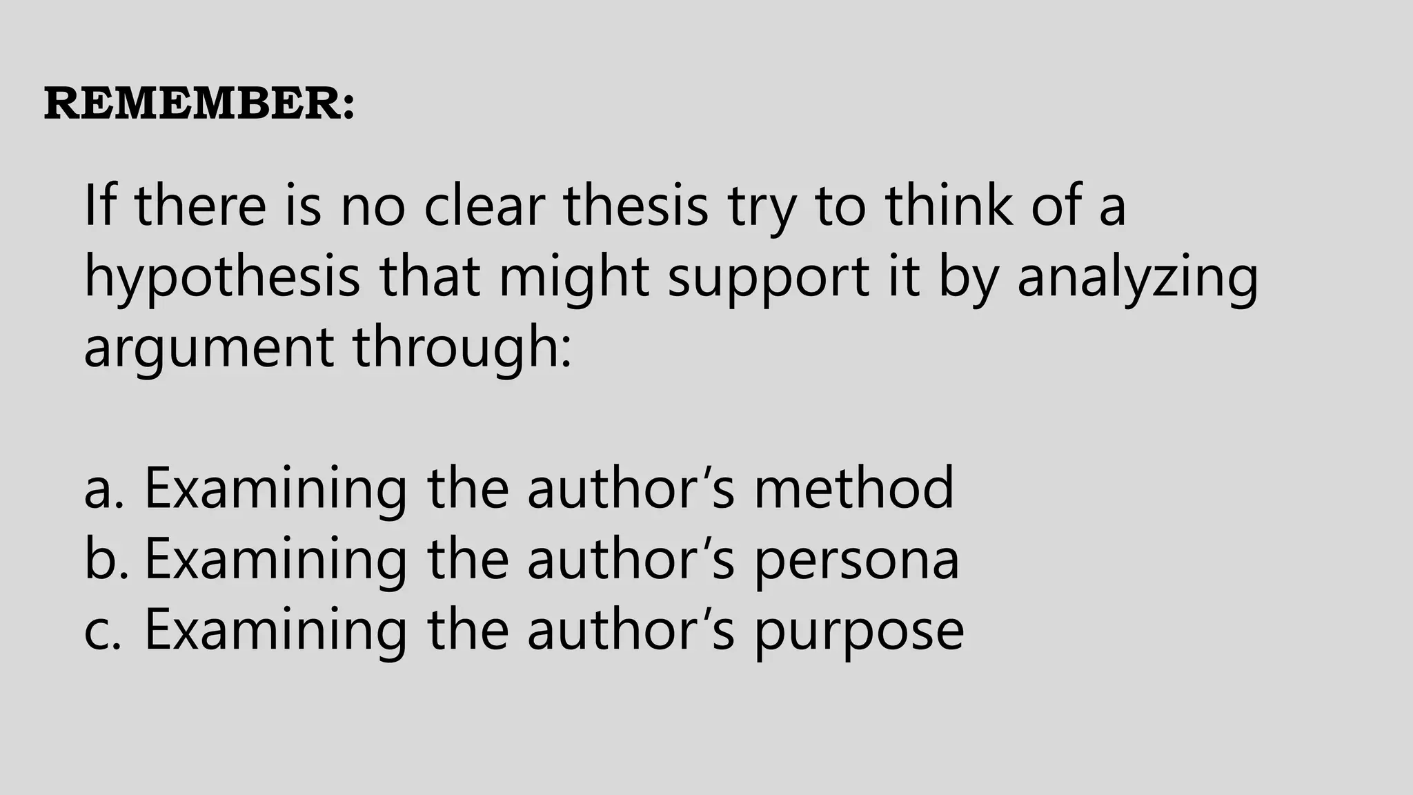 REMEMBER:
If there is no clear thesis try to think of a
hypothesis that might support it by analyzing
argument through:
a. Examining the author’s method
b. Examining the author’s persona
c. Examining the author’s purpose
 
