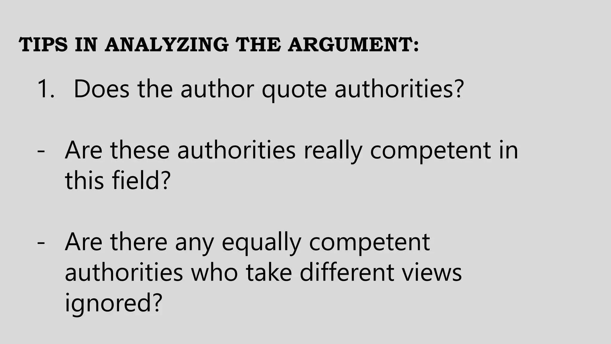 TIPS IN ANALYZING THE ARGUMENT:
1. Does the author quote authorities?
- Are these authorities really competent in
this field?
- Are there any equally competent
authorities who take different views
ignored?
 