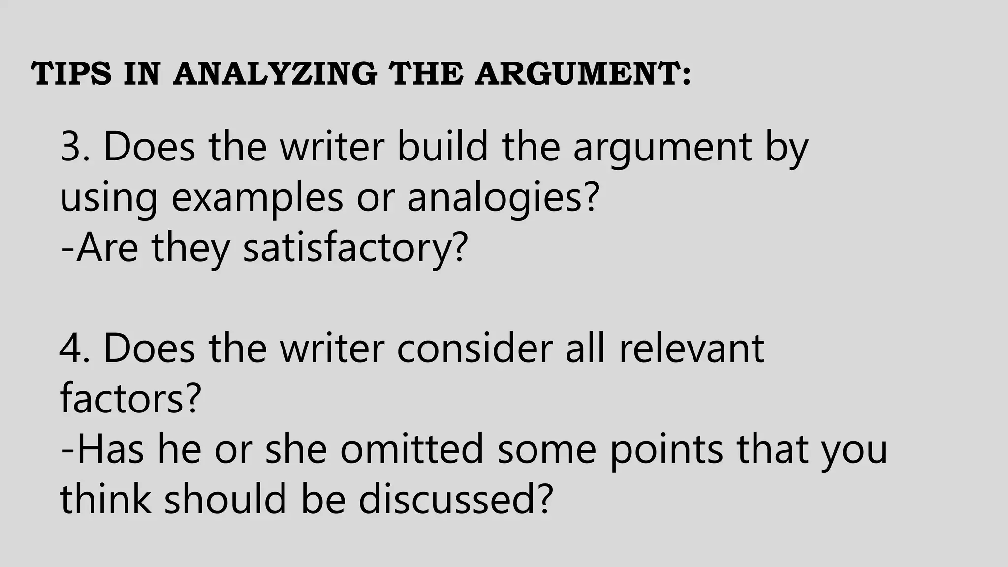 TIPS IN ANALYZING THE ARGUMENT:
3. Does the writer build the argument by
using examples or analogies?
-Are they satisfactory?
4. Does the writer consider all relevant
factors?
-Has he or she omitted some points that you
think should be discussed?
 