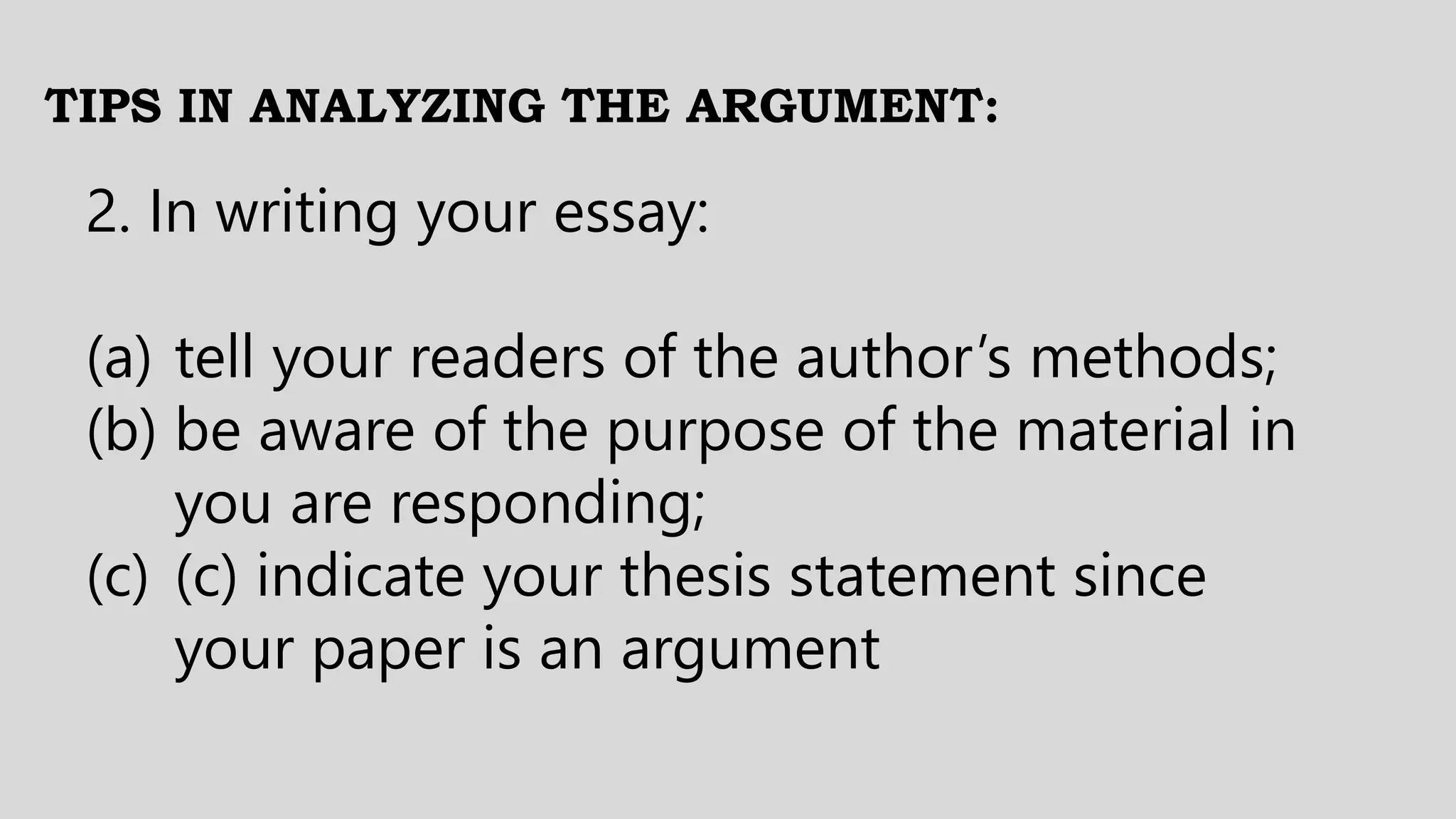 TIPS IN ANALYZING THE ARGUMENT:
2. In writing your essay:
(a) tell your readers of the author’s methods;
(b) be aware of the purpose of the material in
you are responding;
(c) (c) indicate your thesis statement since
your paper is an argument
 