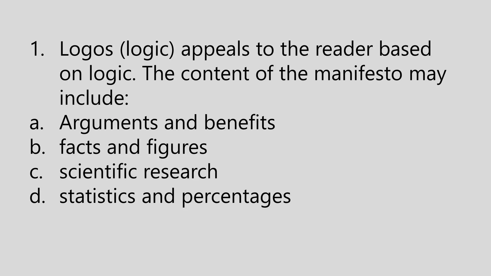 1. Logos (logic) appeals to the reader based
on logic. The content of the manifesto may
include:
a. Arguments and benefits
b. facts and figures
c. scientific research
d. statistics and percentages
 
