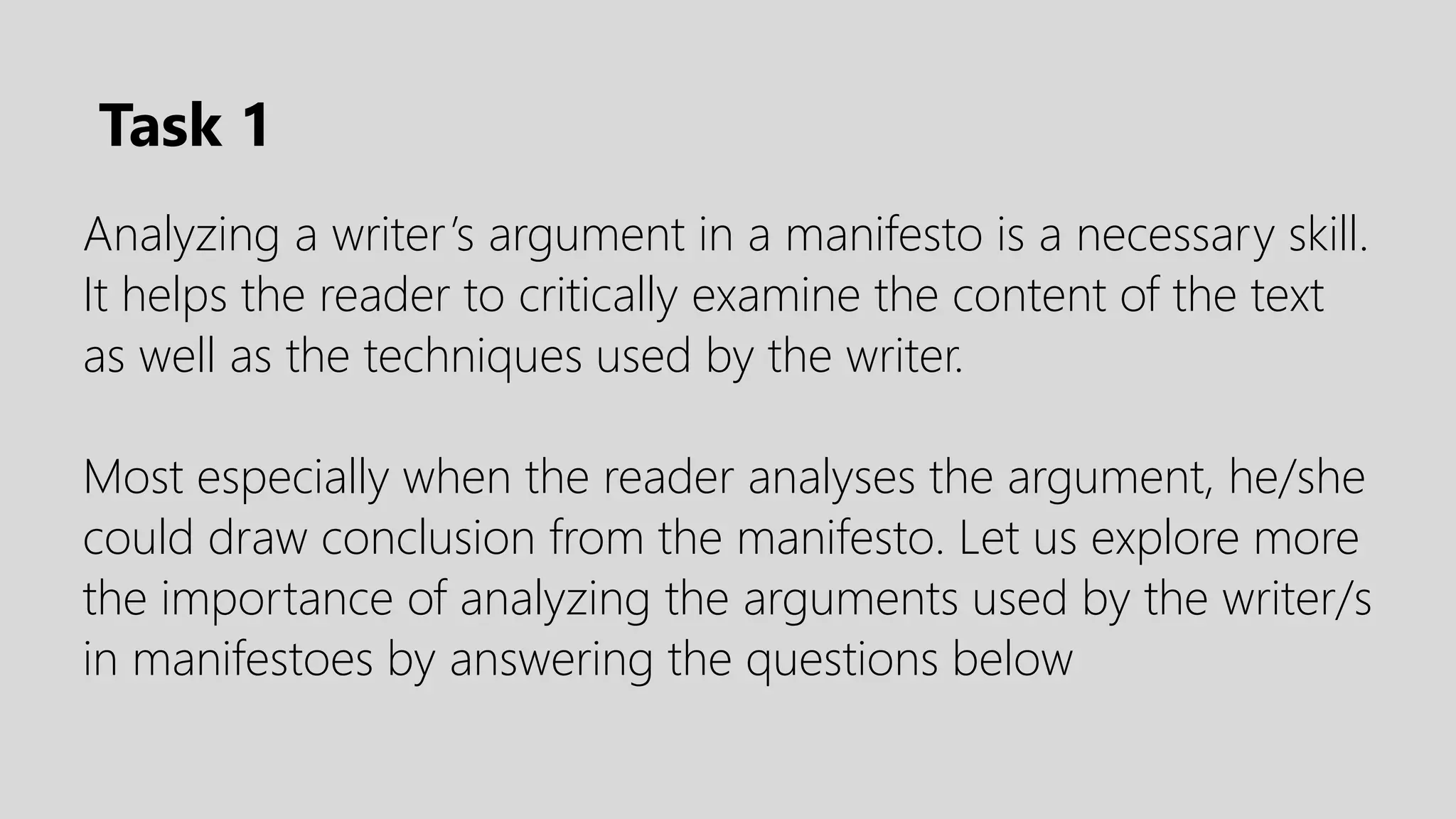 Analyzing a writer’s argument in a manifesto is a necessary skill.
It helps the reader to critically examine the content of the text
as well as the techniques used by the writer.
Most especially when the reader analyses the argument, he/she
could draw conclusion from the manifesto. Let us explore more
the importance of analyzing the arguments used by the writer/s
in manifestoes by answering the questions below
Task 1
 